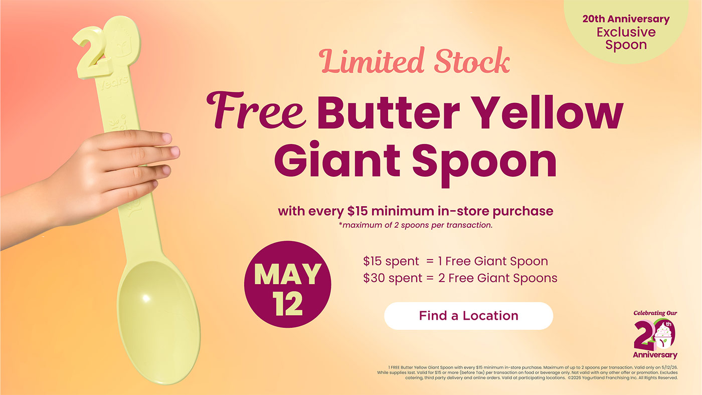 Limited Stock: Free Butter Yellow Giant Spoon! May 12: with every $15 minimum in-store purchase - *maximum of 2 spoons per transaction. $15 spent = 1 Free Giant Spoon. $30 spent = 2 Free Giant Spoons. 1 FREE Butter Yellow Giant Spoon with every $15 minimum in-store purchase. Maximum of up to 2 spoons per transaction. Valid only on 5/12/26. While supplies last. Valid for $15 or more (before Tax) per transaction on food or beverage only. Not valid with any other offer or promotion. Excludes catering, third party delivery and online orders. Valid at participating locations. Copyright 2026 Yogurtland Franchising Inc. All Rights Reserved.