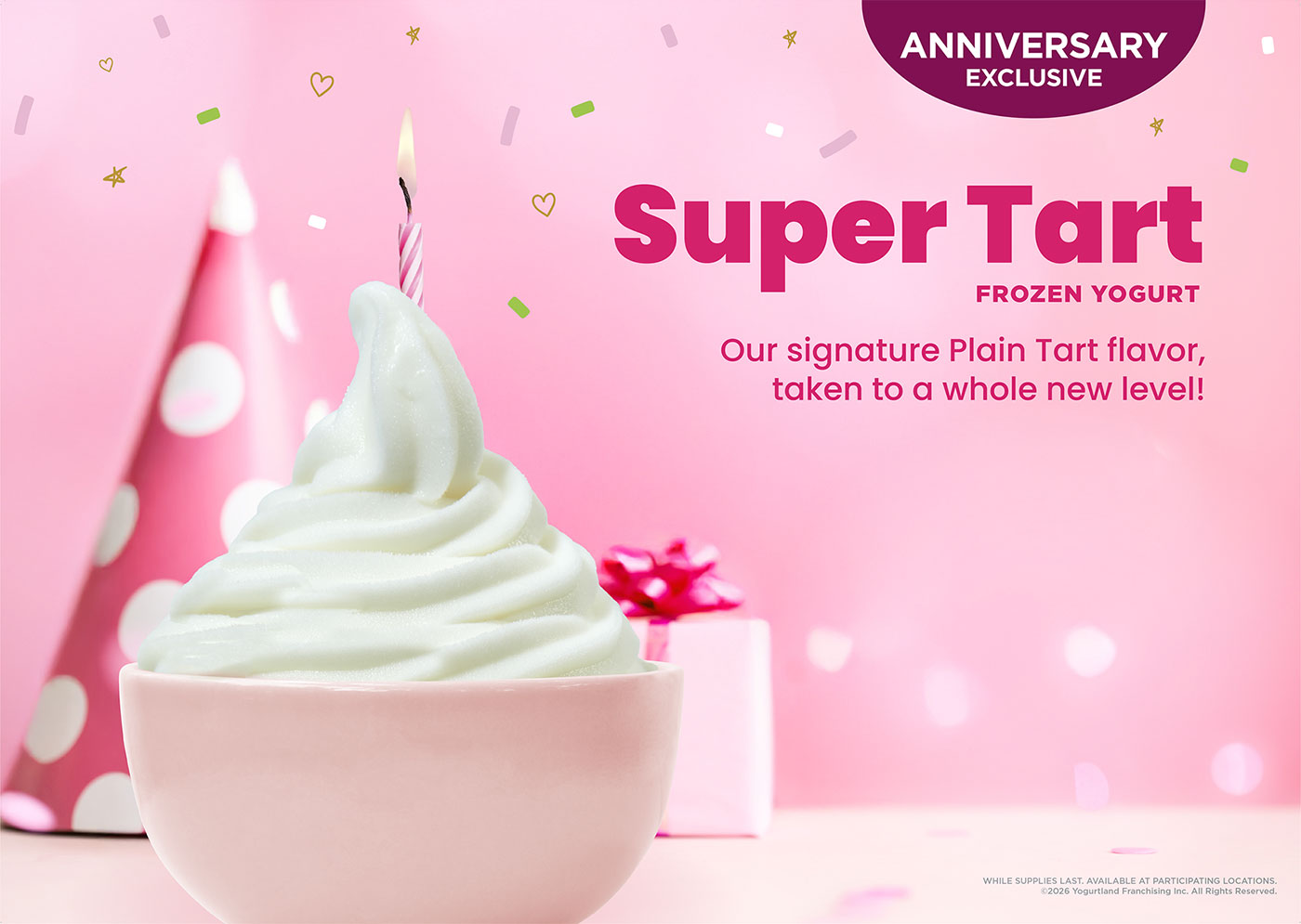 Anniversary Exclusive: Super Tart Frozen Yogurt! Our signature Plain Tart flavor, taken to a whole new level! Celebrating our 20th anniversary. While Supplies Last. Available at participating locations. Copyright 2026 Yogurtland Franchising Inc. All Rights Reserved.
