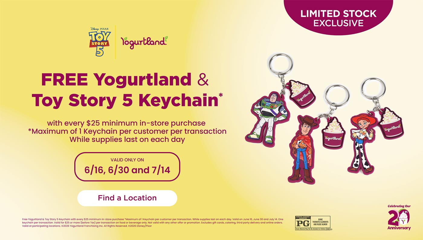 Limited Stock Exclusive: FREE Yogurtland & Toy Story 5 Keychain* with every $25 minimum in-store purchase! *Maximum of 1 Keychain per customer per transaction. While supplies last on each day. Valid only on 6/16, 6/30 and 7/14. Find a location! Free Yogurtland & Toy Story 5 Keychain with every $25 minimum in-store purchase *Maximum of 1 Keychain per customer per transaction. While supplies last on each day. Valid on June 16, June 30 and July 14. One keychain per transaction. Valid for $25 or more (before Tax) per transaction on food or beverage only. Not valid with any other offer or promotion. Excludes gift cards, catering, third party delivery and online orders. Valid at participating locations. Copyright 2026 Yogurtland Franchising Inc. All Rights Reserved. Copyright 2026 Disney/Pixar